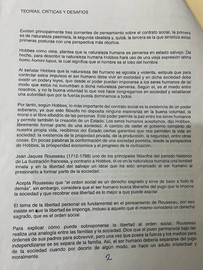 teORÍAS, CRíTICAS Y DESAFIOS
Existen principalmente tres corrientes de pensamiento sobre el contrato social, la primera
es de naturaleza pesimista, la segunda idealista y, quizá, la tercera es la que sintetiza estas
primeras posturas con una perspectiva más objetiva.
Hobbes como viste, plantea que la naturaleza humana es perversa en estado salvaje. De
hecho, para describir la naturaleza humana Hobbes hará uso de una vieja expresión latina
homo homini lupus, la cual significa que el hombre es el lobo del hombre.
Al señalar Hobbes que la naturaleza del humano es egoísta y violenta, estipula que para
controlar estos impulsos el ser humano debe vivir en socledad y en dicha sociedad debe
existir un podery leyes, que desde el poder puedan imponerse a los seres humanos de tal
modo que estos no sucúmban a dicha naturaleza perversa. Según el, es el miedo entre
nosotros, y no la buena voluntad lo que nos hace congregarnos en sociedad y establecer
una autoridad que por la fuerza pueda dominarnos a todos.
Por tanto, según Hobbes, lo más importante del contrato social es la existencia de un poder
soberano, ya que este filósofo no deposita ninguna esperanza en la buena voluntad, la
moral o el libre albedrío de las personas. Este poder permite la paz entre los seres humanos
y permite también la creación de un Estado. Los seres humanos aceptamos, dijo Hobbes,
libremente formar parte de una sociedad. A cambio de ceder el gobierno completo de
nuestra propia vida, recibimos del Estado ciertas garantías que nos permiten la vida en
sociedad: la existencia de la propiedad privada, de la producción, la seguridad, entre otras
cosas. En pocas palabras la conformación de una sociedad permitía, desde la perspectiva
de Hobbes, la prósperidad economica y el progreso de la civilización.
Jean Jaques Rousseau (1712-1788) uno de los principales filósofos del periodo histórico
de La Ilustración francesa, y contrario a Hobbes, él ve en la naturaleza humana una bondad
innata y en la libertad del salvaje un ideal que ha sido arrancado al ser humano al
presionarlo a formar parte de la sociedad.
Acepta Rousseau que “el orden social es un derecho sagrado y sirve de base a todo lo
demás", sin embargo, considera que el ser humano busca liberarse del yugo que le impone
la sociedad y que recobrar esa libertad es lo mejor a que puede aspirar.
El tema de la libertad personal es fundamental en el pensamiento de Rousseau, por eso
insiste en que la libertad se imponga, incluso a aquello que él mismo considera un derecho
sagrado, que es el orden social.
Para explicar cómo puede sobreponerse la libertad al orden social, Rousseau
realiza una analogía entre las familias y la sociedad. Dice que el joven permanece bajo las
órdenes de sus padres para sobrevivir, pero una vez que posee la fuerza y los medios para
independizarse se se separa de la familia. Así, el ser humano debería separarse del yugo
de la sociedad cuando por decirlo de algún modo, se hace un adulto intelectual y
moralmente.