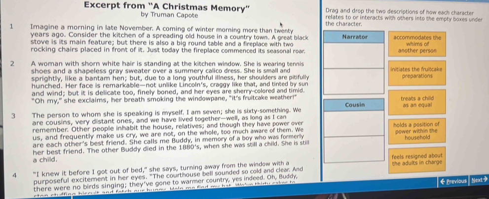 Excerpt from “A Christmas Memory” Drag and drop the two descriptions of how each character
by Truman Capote relates to or interacts with others into the empty boxes under
the character.
1 Imagine a morning in late November. A coming of winter morning more than twenty
years ago. Consider the kitchen of a spreading old house in a country town. A great black Narrator accommodates the
stove is its main feature; but there is also a big round table and a fireplace with two whims of
rocking chairs placed in front of it. Just today the fireplace commenced its seasonal roar. another person
2 A woman with shorn white hair is standing at the kitchen window. She is wearing tennis
shoes and a shapeless gray sweater over a summery calico dress. She is small and initiates the fruitcake
sprightly, like a bantam hen; but, due to a long youthful illness, her shoulders are pitifully preparations
hunched. Her face is remarkable—not unlike Lincoln’s, craggy like that, and tinted by sun
and wind; but it is delicate too, finely boned, and her eyes are sherry-colored and timid.
“Oh my,” she exclaims, her breath smoking the windowpane, “it’s fruitcake weather!”
Cousin treats a child
3 The person to whom she is speaking is myself. I am seven; she is sixty-something. We as an equal
are cousins, very distant ones, and we have lived together—well, as long as I can
remember. Other people inhabit the house, relatives; and though they have power over
us, and frequently make us cry, we are not, on the whole, too much aware of them. We holds a position of
are each other’s best friend. She calls me Buddy, in memory of a boy who was formerly power within the
her best friend. The other Buddy died in the 1880's , when she was still a child. She is still household
a child.
feels resigned about
4 “I knew it before I got out of bed,” she says, turning away from the window with a the adults in charge
purposeful excitement in her eyes. "The courthouse bell sounded so cold and clear. And
there were no birds singing; they’ve gone to warmer country, yes indeed. Oh, Buddy,
etan ctuffing biccuit and fatch our bugay. Waln me find my hat. Wa've thirty eakee to ← Previous Next