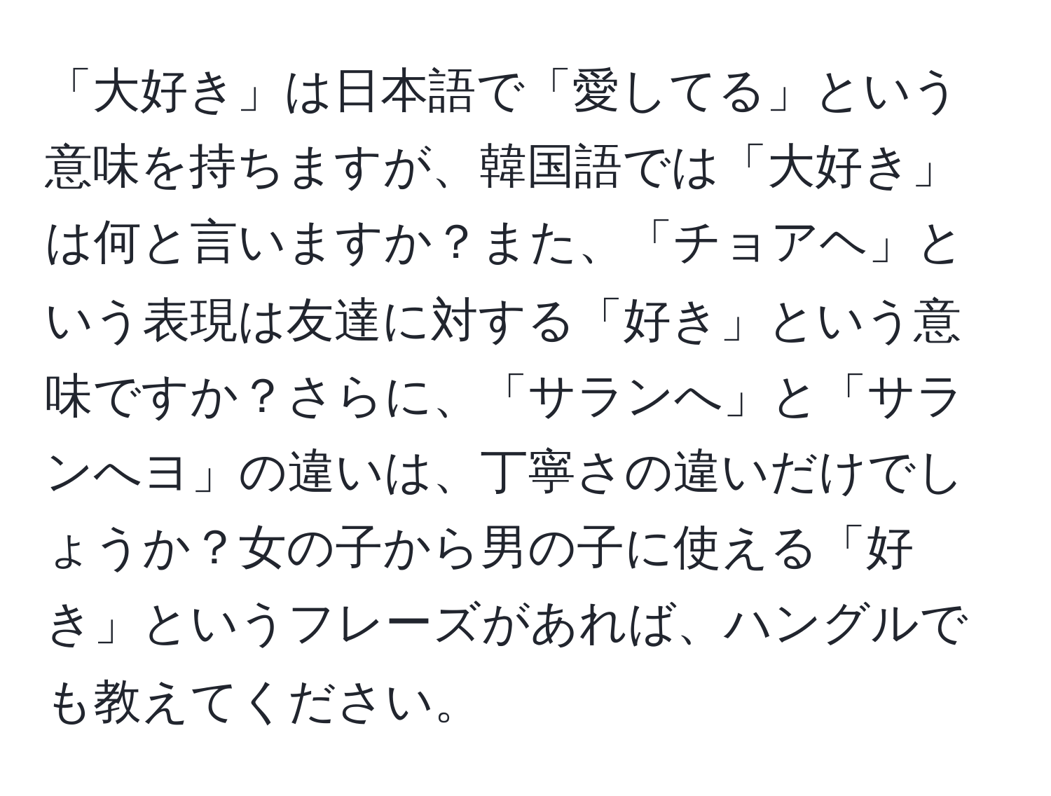 「大好き」は日本語で「愛してる」という意味を持ちますが、韓国語では「大好き」は何と言いますか？また、「チョアヘ」という表現は友達に対する「好き」という意味ですか？さらに、「サランへ」と「サランへヨ」の違いは、丁寧さの違いだけでしょうか？女の子から男の子に使える「好き」というフレーズがあれば、ハングルでも教えてください。