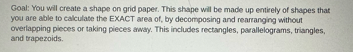 Goal: You will create a shape on grid paper. This shape will be made up entirely of shapes that 
you are able to calculate the EXACT area of, by decomposing and rearranging without 
overlapping pieces or taking pieces away. This includes rectangles, parallelograms, triangles, 
and trapezoids.