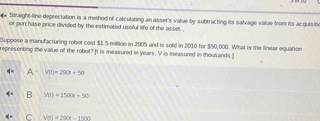 3 8f 10
x Straight-line depreciation is a method of calculating an asset's value by subtracting its salvage value from its acquisitic
or purchase price divided by the estimated useful life of the asset. 
Suppose a manufacturing robot cost $1.5 million in 2005 and is sold in 2010 for $50,000. What is the linear equation
representing the value of the robot? [ t is measured in years, V is measured in thousands.]
A、 V(t)=290t+50
B V(t)=1500t+50
C V(t)=290t-1500