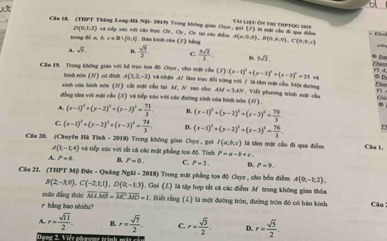 tài liệu ôn thi thPtQg 2025
Cầu 18. (THPT Thăng Long-Hà Nội- 2019) Trong không gian Oxyz , gọi (S) là mặt cầu đi qua điểm A(a;0;0),B(0;b;0),C(0;0;c) Khoả
D(0;1;2) và tiếp xúc với các trục Ox, Oy,Oz tại các điễm
trong đó a, b, c eR∪  0;1. Bán kính của (5) bằng
cān
A. sqrt(5). B.  sqrt(5)/2 . C.  3sqrt(2)/2 . D. 5sqrt(2).
Da
Phươ
Câu 19. Trong không gian với hệ trục tọa độ Oxyz, cho mặt cầu (S):(x-1)^2+(y-2)^2+(z-3)^2=25 và ⑦D
Vì A
hình nón (H) có đỉnh A(3;2;-2) và nhận A/ làm trục đổi xứng với / là tâm mặt cầu. Một đường
Phụo
sinh của hình nón (H) cất mặt cầu tại M, N sao cho AM=3AN , Viết phương trình mặt cầu Giả
n .
đồng tâm với mặt cầu (S) và tiếp xúc với các đường sinh của hình nón (H).
A. (x-1)^2+(y-2)^2+(z-3)^2= 71/3 . B. (x-1)^2+(y-2)^2+(z-3)^2= 70/3 .
⑧
C. (x-1)^2+(y-2)^2+(z-3)^2= 74/3 . D. (x-1)^2+(y-2)^2+(z-3)^2= 76/3 .
P
Cầu 20. (Chuyên Hà Tĩnh - 2018) Trong không gian Oxyz ,gọi I(a;b;c) là tâm mặt cầu đi qua điểm Câu 1.
A(1;-1;4) và tiếp xúc với tắt cả các mặt phẳng tọa độ. Tính P=a-b+c.
A. P=6. B. P=0. C. P=3. D. P=9.
Câu 21. (THPT Mộ Đức - Quãng Ngãi - 2018) Trong mặt phẳng tọa độ Oxyz , cho bốn điểm A(0;-1;2),
B(2;-3;0),C(-2;1;1),D(0;-1;3). Gọi (L) là tập hợp tất cã các điễm M trong không gian thỏa
mãn đẳng thức overline MA.overline MB=overline MC.overline MD=1. Biết rằng (L) là một đường tròn, đường tròn đó có bán kính Câu 2
7bằng bao nhiêu?
A. r= sqrt(11)/2 . B. r= sqrt(7)/2 . C. r= sqrt(3)/2 . D. r= sqrt(5)/2 .
Dạng 2. Viết phương trình mặt cầu