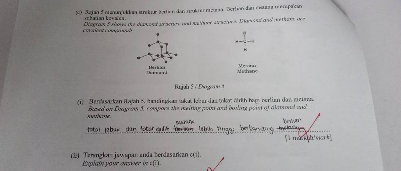 Rajah 5 menunjukkan struktur berlian dan struktur metana. Berlian dan metana merupakan 
sebatian kovalen. 
Diagram 5 shows the diamond structure and methane structure. Diamond and methane are 
covalent compounds 
H
H—C—H
H 
Metana 
Methane 
Rajah 5 / Diagram 5 
(i) Berdasarkan Rajah 5, bandingkan takat lebur dan takat didih bagi berlian dan metana. 
Based on Diagram 5, compare the melting point and boiling point of diamond and 
methane. 
metana 
Hatal Jobuv dan latar duih 
[1 markah/mark] 
(ii) Terangkan jawapan anda berdasarkan c(i). 
Explain your answer in c(i).