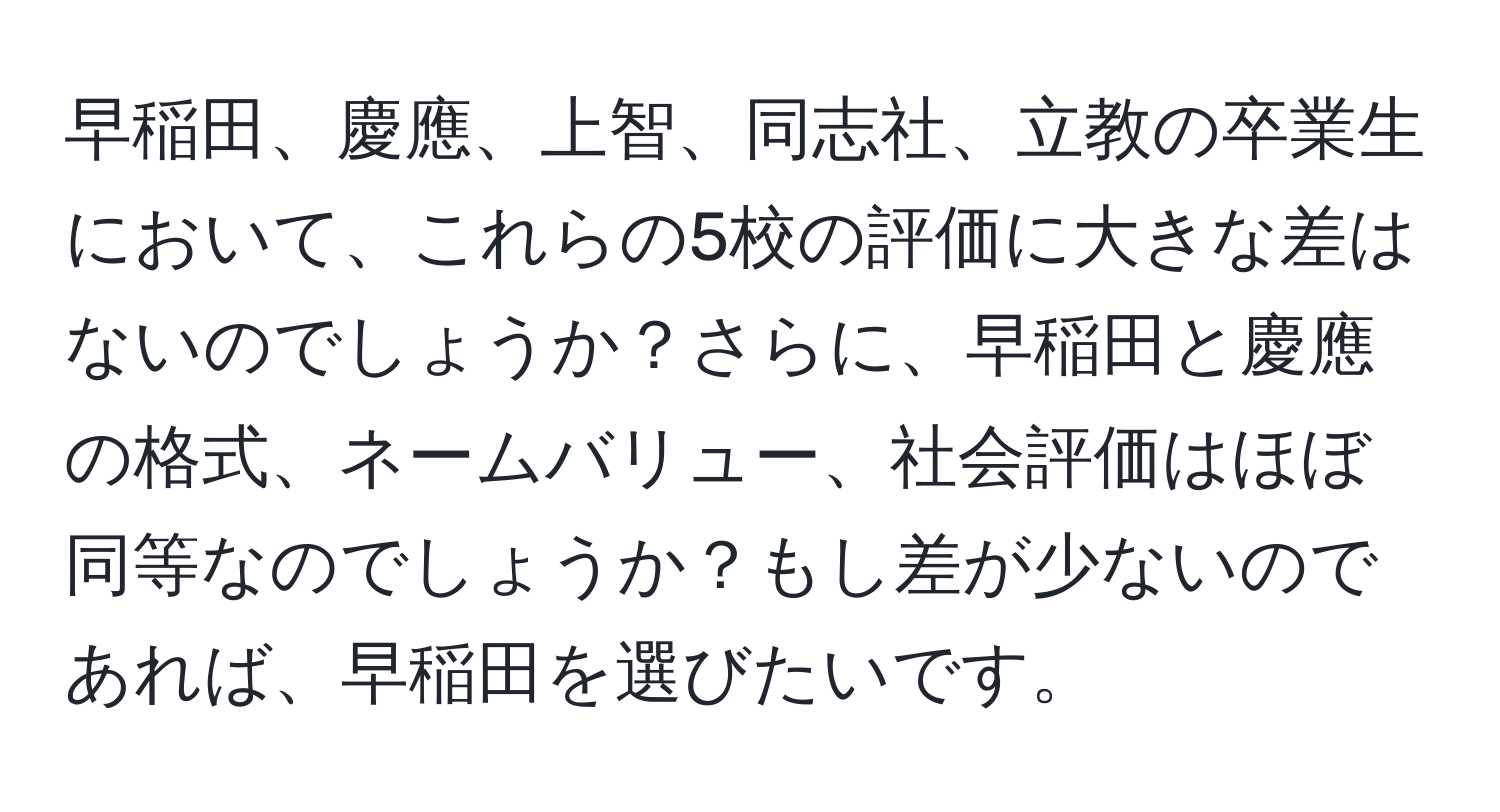 早稲田、慶應、上智、同志社、立教の卒業生において、これらの5校の評価に大きな差はないのでしょうか？さらに、早稲田と慶應の格式、ネームバリュー、社会評価はほぼ同等なのでしょうか？もし差が少ないのであれば、早稲田を選びたいです。