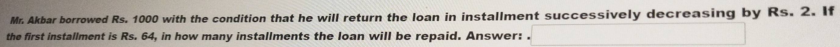 Mr. Akbar borrowed Rs. 1000 with the condition that he will return the loan in installment successively decreasing by Rs. 2. If 
the first installment is Rs. 64, in how many installments the loan will be repaid. Answer: .