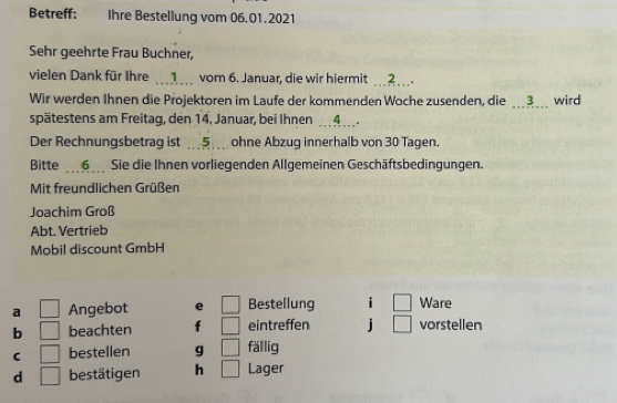 Betreff: Ihre Bestellung vom 06,01.2021 
Sehr geehrte Frau Buchner, 
vielen Dank für Ihre 1 vom 6. Januar, die wir hiermit ?... 
Wir werden Ihnen die Projektoren im Laufe der kommenden Woche zusenden, die ___3___ wird 
spätestens am Freitag, den 14. Januar, bei Ihnen _ 4 ___. 
Der Rechnungsbetrag ist 5 _ ohne Abzug innerhalb von 30 Tagen. 
Bitte 6 Sie die Ihnen vorliegenden Allgemeinen Geschäftsbedingungen. 
Mit freundlichen Grüßen 
Joachim Groß 
Abt. Vertrieb 
Mobil discount GmbH 
a Angebot e Bestellung i Ware 
b beachten f eintreffen j vorstellen 
C bestellen g fällig 
d bestätigen h Lager