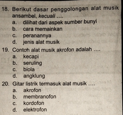 Berikut dasar penggolongan alat musik
ansambel, kecuali ....
a. dilihat dari aspek sumber bunyi
b. cara memainkan
c. peranannya
d. jenis alat musik
19. Contoh alat musik akrofon adalah ..
a. kecapi
b. seruling
c. biola
d. angklung
20. Gitar listrik termasuk alat musik ….
a. akrofon
b. membranofon
c. kordofon
d. elektrofon