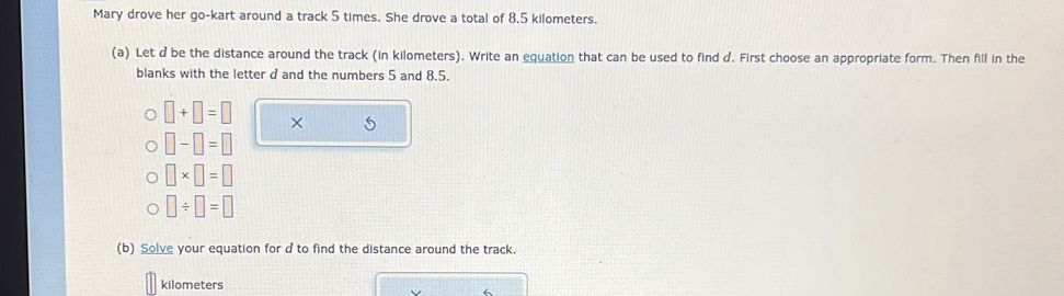 Mary drove her go-kart around a track 5 times. She drove a total of 8,5 kilometers. 
(a) Let d be the distance around the track (in kilometers). Write an equation that can be used to find d. First choose an appropriate form. Then fill in the 
blanks with the letter d and the numbers 5 and 8.5.
□ +□ =□ × 5
□ -□ =□
□ * □ =□
□ / □ =□
(b) Solve your equation for d to find the distance around the track.
kilometers