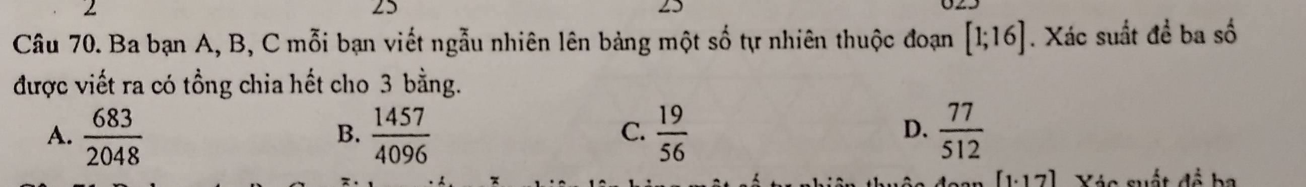 2
25
[1;16]
Câu 70. Ba bạn A, B, C mỗi bạn viết ngẫu nhiên lên bảng một tự nhiên thuộc đoạn shat O. Xác suất 40^(frac 1)6 ba số
được viết ra có tồng chia hết cho 3 bằng.
A.  683/2048   1457/4096   19/56   77/512 
B.
C.
D.
[1.17] Xác suất để ba