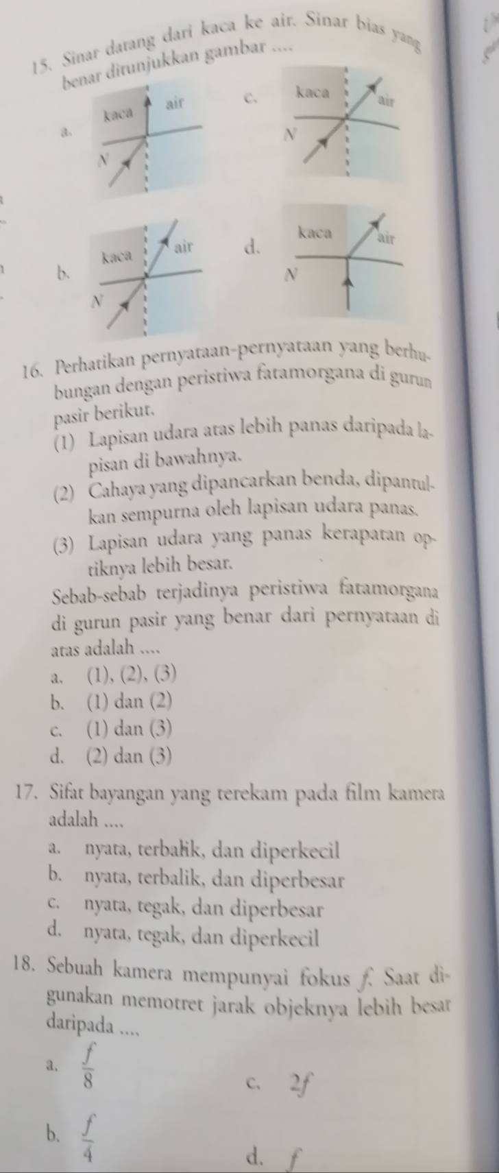 Sinar darang dari kaca ke air. Sinar bias yang
br ditunjukkan gambar ....
C.
a.
d.
b.
16. Perhatikan pernyataan-pernyataan yang berhu-
bungan dengan peristiwa fatamorgana di guru
pasir berikut.
(1) Lapisan udara atas lebih panas daripada la-
pisan di bawahnya.
(2) Cahaya yang dipancarkan benda, dipantul-
kan sempurna oleh lapisan udara panas.
(3) Lapisan udara yang panas kerapatan op
tiknya lebih besar.
Sebab-sebab terjadinya peristiwa fatamorgana
di gurun pasir yang benar dari pernyataan di
atas adalah ....
a. (1), (2), (3)
b. (1) dan (2)
c. (1) dan (3)
d. (2) dan (3)
17. Sifat bayangan yang terekam pada film kamera
adalah ....
a. nyata, terbałik, dan diperkecil
b. nyata, terbalik, dan diperbesar
c. nyata, tegak, dan diperbesar
d. nyata, tegak, dan diperkecil
18. Sebuah kamera mempunyai fokus  Saat di
gunakan memotret jarak objeknya lebih besar .
daripada ....
a.  f/8 
C、 2f
b.  f/4 
d. f