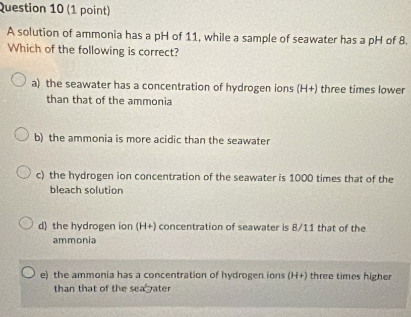 A solution of ammonia has a pH of 11, while a sample of seawater has a pH of 8.
Which of the following is correct?
a) the seawater has a concentration of hydrogen ions (H+) three times lower
than that of the ammonia
b) the ammonia is more acidic than the seawater
c) the hydrogen ion concentration of the seawater is 1000 times that of the
bleach solution
d) the hydrogen ion (H+) concentration of seawater is 8/11 that of the
ammonia
e) the ammonia has a concentration of hydrogen ions (H+) three times higher
than that of the sea yater