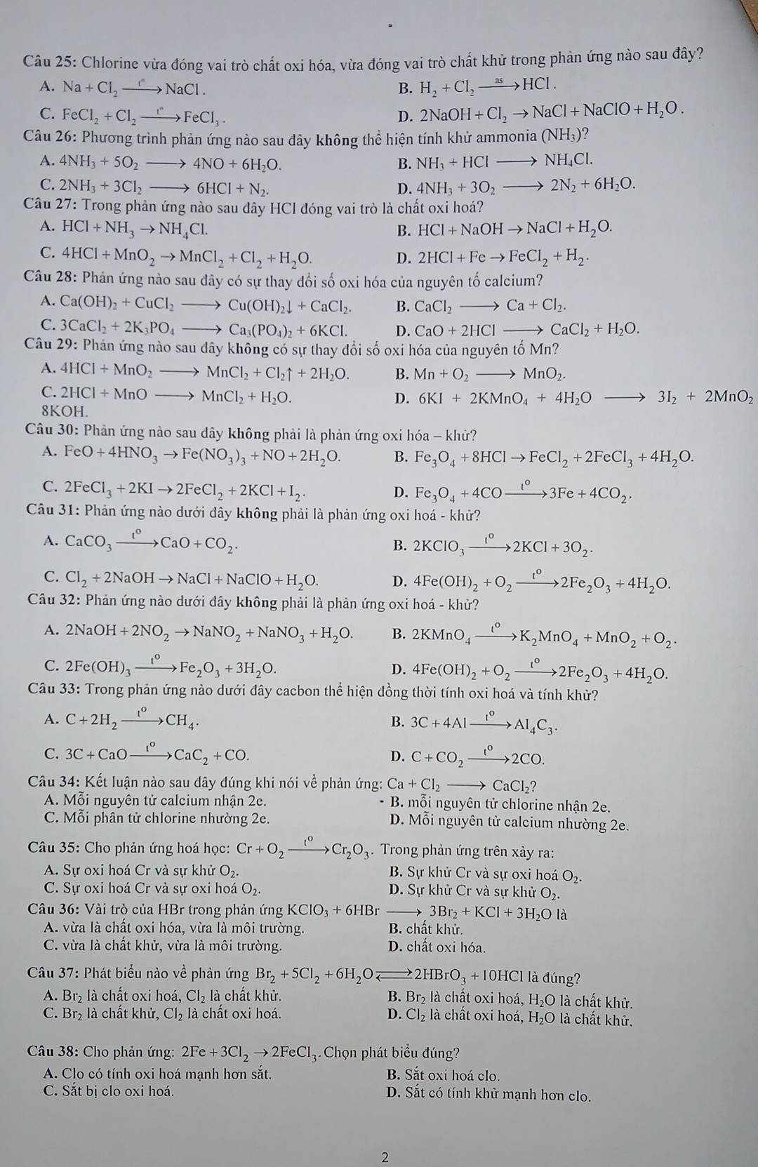 Chlorine vừa đóng vai trò chất oxi hóa, vừa đóng vai trò chất khử trong phản ứng nào sau đây?
A. Na+Cl_2to NaCl. B. H_2+Cl_2to HCl.
C. FeCl_2+Cl_2to FeCl_3. D. 2NaOH+Cl_2to NaCl+NaClO+H_2O.
Câu 26: Phương trình phản ứng nào sau dây không thể hiện tính khử am monia(NH_3)
A. 4NH_3+5O_2to 4NO+6H_2O. B. NH_3+HClto NH_4Cl.
C. 2NH_3+3Cl_2to 6HCl+N_2. D. 4NH_3+3O_2to 2N_2+6H_2O.
Câu 27: Trong phản ứng nào sau dây HCl đóng vai trò là chất oxi hoá?
A. HCl+NH_3to NH_4Cl. B. HCl+NaOHto NaCl+H_2O.
C. 4HCl+MnO_2to MnCl_2+Cl_2+H_2O. D. 2HCl+Feto FeCl_2+H_2.
Câu 28: Phản ứng nào sau đây có sự thay đổi số oxi hóa của nguyên tố calcium?
A. Ca(OH)_2+CuCl_2to Cu(OH)_2downarrow +CaCl_2. B. CaCl_2to Ca+Cl_2.
C. 3CaCl_2+2K_3PO_4to Ca_3(PO_4)_2+6KCl. D. CaO+2HCl_  CaCl_2+H_2O.
Câu 29 : Phản ứng nào sau dây không có sự thay đổi số oxi hóa của nguyê ntoMn?
A. 4HCl+MnO_2to MnCl_2+Cl_2uparrow +2H_2O. B. Mn+O_2to MnO_2.
C. 2HCl+MnOto MnCl_2+H_2O. 6KI+2KMnO_4+4H_2Oto 3I_2+2MnO_2
D.
8KOH.
Câu 30: Phản ứng nào sau dây không phải là phản ứng oxi hóa - khử?
A. FeO+4HNO_3to Fe(NO_3)_3+NO+2H_2O. B. Fe_3O_4+8HClto FeCl_2+2FeCl_3+4H_2O.
C. 2FeCl_3+2KIto 2FeCl_2+2KCl+I_2. Fe_3O_4+4COxrightarrow 1COxrightarrow I°3Fe+4CO
D.
Câu 31: Phản ứng nào dưới đây không phải là phản ứng oxi hoá - khử?
A. CaCO_3xrightarrow I^oCaO+CO_2. 2KClO_3xrightarrow 1KCl^02KCl+3O_2.
B.
C. Cl_2+2NaOHto NaCl+NaClO+H_2O. D. 4Fe(OH)_2+O_2xrightarrow t°2Fe_2O_3+4H_2O.
Câu 32: Phản ứng nào dưới đây không phải là phản ứng oxi hoá - khử?
A. 2NaOH+2NO_2to NaNO_2+NaNO_3+H_2O. B. 2KMnO_4xrightarrow I°K_2MnO_4+MnO_2+O_2.
C. 2Fe(OH)_3xrightarrow I°Fe_2O_3+3H_2O. 4Fe(OH)_2+O_2xrightarrow t°2Fe_2O_3+4H_2O.
D.
Câu 33: Trong phản ứng nào dưới đây cacbon thể hiện đồng thời tính oxi hoá và tính khử?
A. C+2H_2xrightarrow I°CH_4. B. 3C+4Alxrightarrow I°Al_4C_3.
C. 3C+CaOxrightarrow I^oCaC_2+CO. D. C+CO_2xrightarrow 1°2CO.
Câu 34: Kết luận nào sau đây đúng khi nói về phản ứng: Ca+Cl_2to CaCl_2?
A. Mỗi nguyên tử calcium nhận 2e.  B. mỗi nguyên tử chlorine nhận 2e.
C. Mỗi phân tử chlorine nhường 2e. D. Mỗi nguyên tử calcium nhường 2e.
Câu 35: Cho phản ứng hoá học: Cr+O_2xrightarrow I^oCr_2O_3.  Trong phản ứng trên xảy ra:
A. Sự oxi hoá Cr và sự khử O_2. B. Sự khử Cr và sự oxi hoá O_2.
C. Sự oxi hoá Cr và sự oxi hoá O_2. D. Sự khử Cr và sự khử O_2.
Câu 36: Vài trò của HBr trong phản ứng KClO_3+6HBr _→ 3Br_2+KCl+3H_2Ola
A. vừa là chất oxi hóa, vừa là môi trường. B. chất khử.
C. vừa là chất khử, vừa là môi trường. D. chất oxi hóa.
* Câu 37: Phát biểu nào về phản ứng Br_2+5Cl_2+6H_2O: 2HBrO_3+10HCl l là đúng?
A. Br₂ là chất oxi hoá, Cl_2 là chất khử. B. Br_2 là chất oxi hoá, H₂O là chất khử.
C. Br₂ là chất khử, Cl_2 là chất oxi hoá. D. Cl_2 là chất oxi hoá, H₂O là chất khử.
* Câu 38: Cho phản ứng: 2Fe+3Cl_2to 2FeCl_3 Chọn phát biểu đúng?
A. Clo có tính oxi hoá mạnh hơn sắt. B. Sắt oxi hoá clo.
C. Sắt bị clo oxi hoá. D. Sắt có tính khử mạnh hơn clo.
2