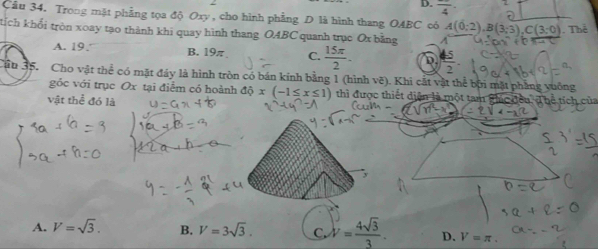 frac 4·
Câu 34. Trong mặt phẳng tọa độ Oxy , cho hình phẳng D là hình thang OABC có A(0;2), B(3;3), C(3;0). Thể
tích khổi tròn xoay tạo thành khi quay hình thang OABC quanh trục Ox bằng A
A. 19. B. 19π C.  15π /2 . D  45/2 
Jậu 35. Cho vật thể có mặt đây là hình tròn có bán kính bằng 1 (hình vẽ). Khi cất vật thể bội mặt phẳng vuống
góc với trục Ox tại điểm có hoành dhat Qx(-1≤ x≤ 1) thì được thiết diện là một tam ghúc đều
vật thể đó là
A. V=sqrt(3). B. V=3sqrt(3). C. V= 4sqrt(3)/3 . D. V=π.