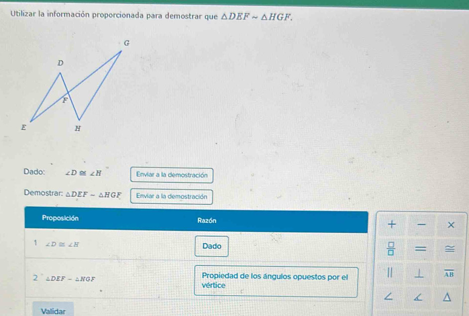 Utilizar la información proporcionada para demostrar que △ DEFsim △ HGF. 
Dado: ∠ D≌ ∠ H Enviar a la demostración 
Demostrar: △ DEFsim △ HGF Enviar a la demostración 
Proposición Razón 
+ - × 
1 ∠ D≌ ∠ H
Dado 
 □ /□   = ~ 
2 △ DEF-△ HGF
Propiedad de los ángulos opuestos por el 
| ⊥ overline AB
vértice 
Validar