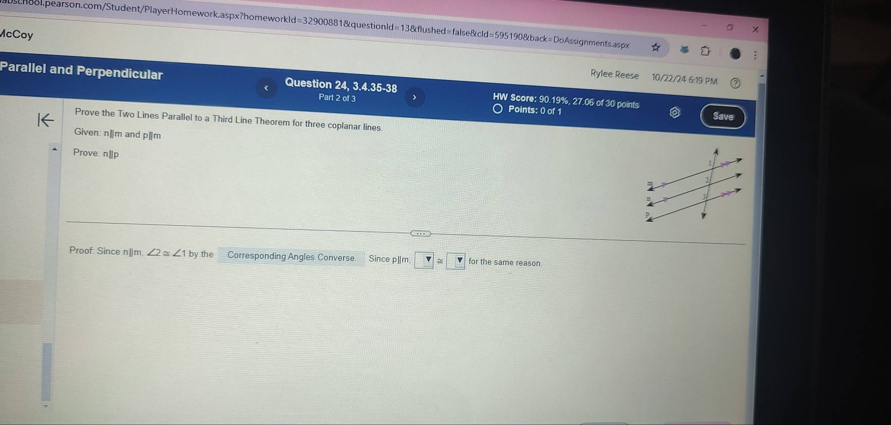 McCoy 
: 
Rylee Reese 10/22/24 6:19 PM 
Parallel and Perpendicular Question 24, 3.4.35-38 HW Score: 90.19%, 27.06 of 30 points 
Part 2 of 3 > 
Points: 0 of 1 Save 
Prove the Two Lines Parallel to a Third Line Theorem for three coplanar lines. 
Given: n|m and p||m
Prove: n|p
1
m
3 
Proof: Since n||m, ∠ 2≌ ∠ 1by y the Corresponding Angles Converse. Since p|m □ ≌ □ for the same reason