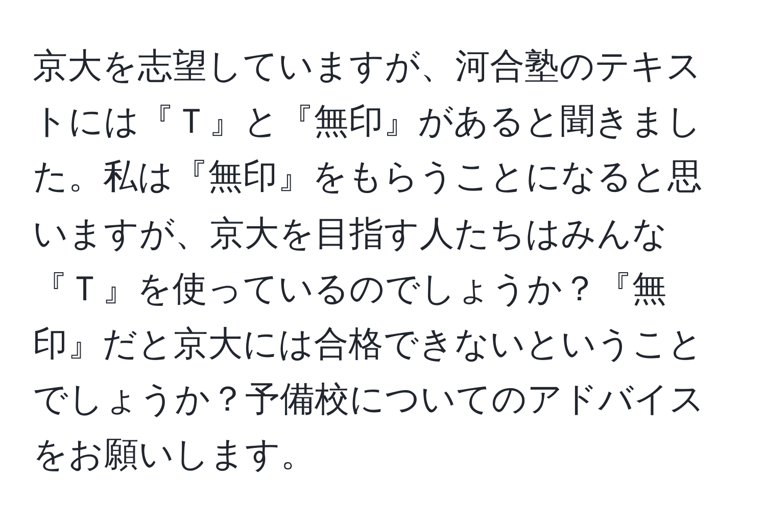 京大を志望していますが、河合塾のテキストには『Ｔ』と『無印』があると聞きました。私は『無印』をもらうことになると思いますが、京大を目指す人たちはみんな『Ｔ』を使っているのでしょうか？『無印』だと京大には合格できないということでしょうか？予備校についてのアドバイスをお願いします。