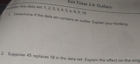 Exit Ticket 2.4: Outliers 
Consider this data set: 1, 2, 3, 3, 4, 5, 6, 8, 9, 18
1. Determine if the data set contains an outlier, Explain your thinking. 
2. Suppose 45 replaces 18 in the data set. Explain the effect on the orig