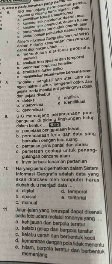 a   awa an      li   
ngunan di bidang transmigrasi, yaitu ....
si. 6.     
SIG menunjang perencanaan pemba
y a. pemilihan lokasi transmigrasi
s b. karakteristik penduduk daerah asal
h c. karakteristik penduduk daerah tujuan
d. pertambahan penduduk daerah asal
e. pertambahan penduduk daerah tujuan
7. Sistem Informasi Geografis menurut WHO
dalam bidang kesehatan  masyarakat
dapat digunakan untuk ....
a. menentukan distribusi geografis
penyakit
b. analisis tren spasial dan temporal
c. pemetaan populasi berisiko
d. stratifikasi faktor risiko
e. menentukan lokasi rawan bencana alam
8. a Tindakan mengkaji foto atau citra de-
ngan maksud untuk mengenali objek dan
gejala, serta menilai arti pentingnya objek
dan gejala disebut ....
d. analisis
a. deteksi
b. interpretasi e. identifikasi
c. generalisasi
9. SIG menunjang perencanaan pem-
bangunan di bidang lingkungan hidup
dalam bentuk .... HOTS
a. pemetaan penggunaan lahan
b. perencanaan kota dan data yang
berkaitan dengan tata ruang
c. pantauan garis pantai dan abrasi
d. pemetaan geologi untuk penang-
gulangan bencana alam
e. inyentarisasi tanaman pertanian
10. Hal yang perlu diperhatikan dalam Sistem
Informasi Geografis adalah data yang
akan diproses oleh komputer harus
diubah dulu menjadi data ....
a. digital d. temporal
b. spasial e. teritorial
c.manual
11. Jalan-jalan yang beraspal dapat dikenali
pada foto udara melalui ronanya yang ....
a. kehijauan dan berpola teratur
b. kelabu gelap dan berpola teratur
c. kelabu cerah dan berbentuk kecil
d. kemerahan dengan pola tidak menentu
e. hitam, berpola teratur dan berbentuk
memanjang