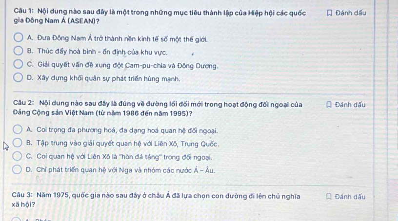 Nội dung nào sau đây là một trong những mục tiêu thành lập của Hiệp hội các quốc Đánh dấu
gia Đông Nam Á (ASEAN)?
A. Đưa Đông Nam Á trở thành nền kinh tế số một thế giới.
B. Thúc đấy hoà bình - ổn định của khu vực.
C. Giải quyết vấn đề xung đột Cam-pu-chia và Đông Dương.
D. Xây dựng khối quân sự phát triển hùng mạnh.
Câu 2: Nội dung nào sau đây là đúng về đường lối đối mới trong hoạt động đối ngoại của Đánh dấu
Đảng Cộng sản Việt Nam (từ năm 1986 đến năm 1995)?
A. Coi trọng đa phương hoá, đa dạng hoá quan hệ đối ngoại.
B. Tập trung vào giải quyết quan hệ với Liên Xô, Trung Quốc.
C. Coi quan hệ với Liên Xô là 'hòn đá táng' trong đối ngoại.
D. Chỉ phát triển quan hệ với Nga và nhóm các nước Á - Âu.
Câu 3: Năm 1975, quốc gia nào sau đây ở châu Á đã lựa chọn con đường đi lên chủ nghĩa Đánh dấu
xã hội?