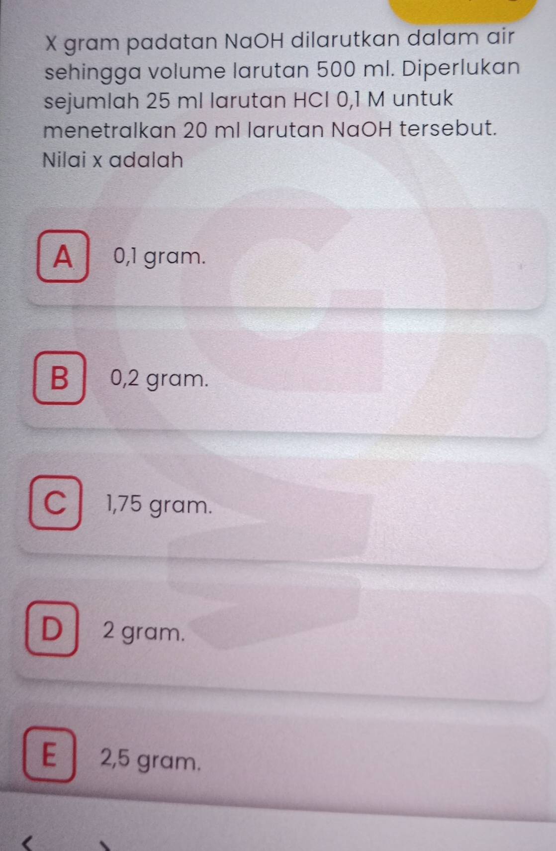 X gram padatan NaOH dilarutkan dalam air
sehingga volume larutan 500 ml. Diperlukan
sejumlah 25 ml larutan HCI 0,1 M untuk
menetralkan 20 ml larutan NaOH tersebut.
Nilai x adalah
A 0,1 gram.
B 0,2 gram.
C l . 1,75 gram.
D 2 gram.
E 2,5 gram.