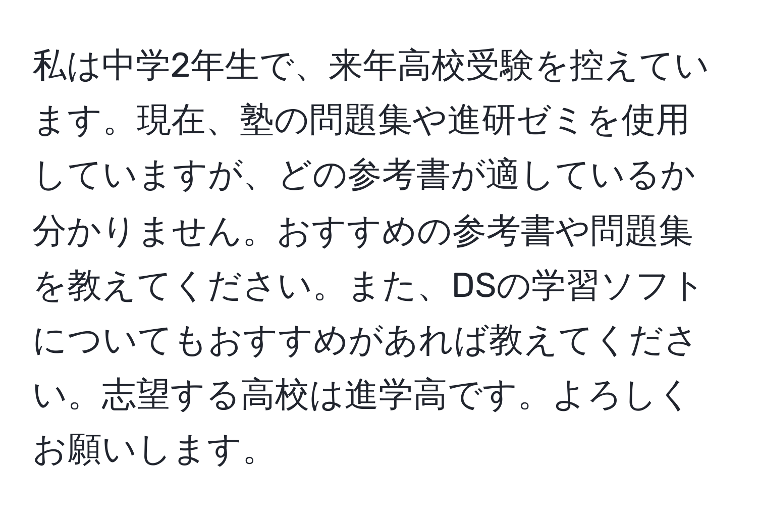 私は中学2年生で、来年高校受験を控えています。現在、塾の問題集や進研ゼミを使用していますが、どの参考書が適しているか分かりません。おすすめの参考書や問題集を教えてください。また、DSの学習ソフトについてもおすすめがあれば教えてください。志望する高校は進学高です。よろしくお願いします。