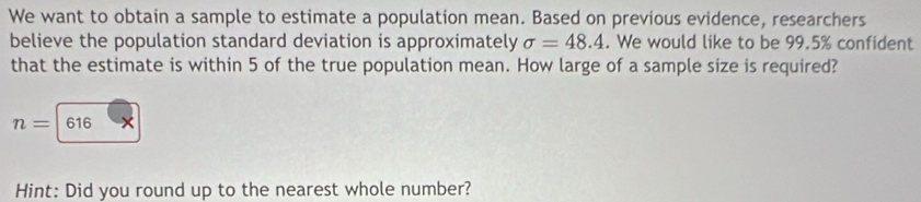 We want to obtain a sample to estimate a population mean. Based on previous evidence, researchers 
believe the population standard deviation is approximately sigma =48.4. We would like to be 99.5% confident 
that the estimate is within 5 of the true population mean. How large of a sample size is required?
n= 616
Hint: Did you round up to the nearest whole number?