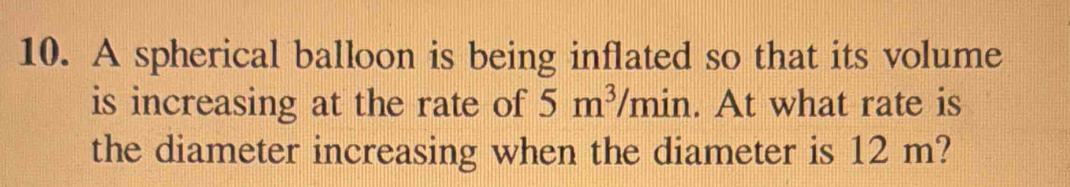 A spherical balloon is being inflated so that its volume 
is increasing at the rate of 5m^3/min. At what rate is 
the diameter increasing when the diameter is 12 m?