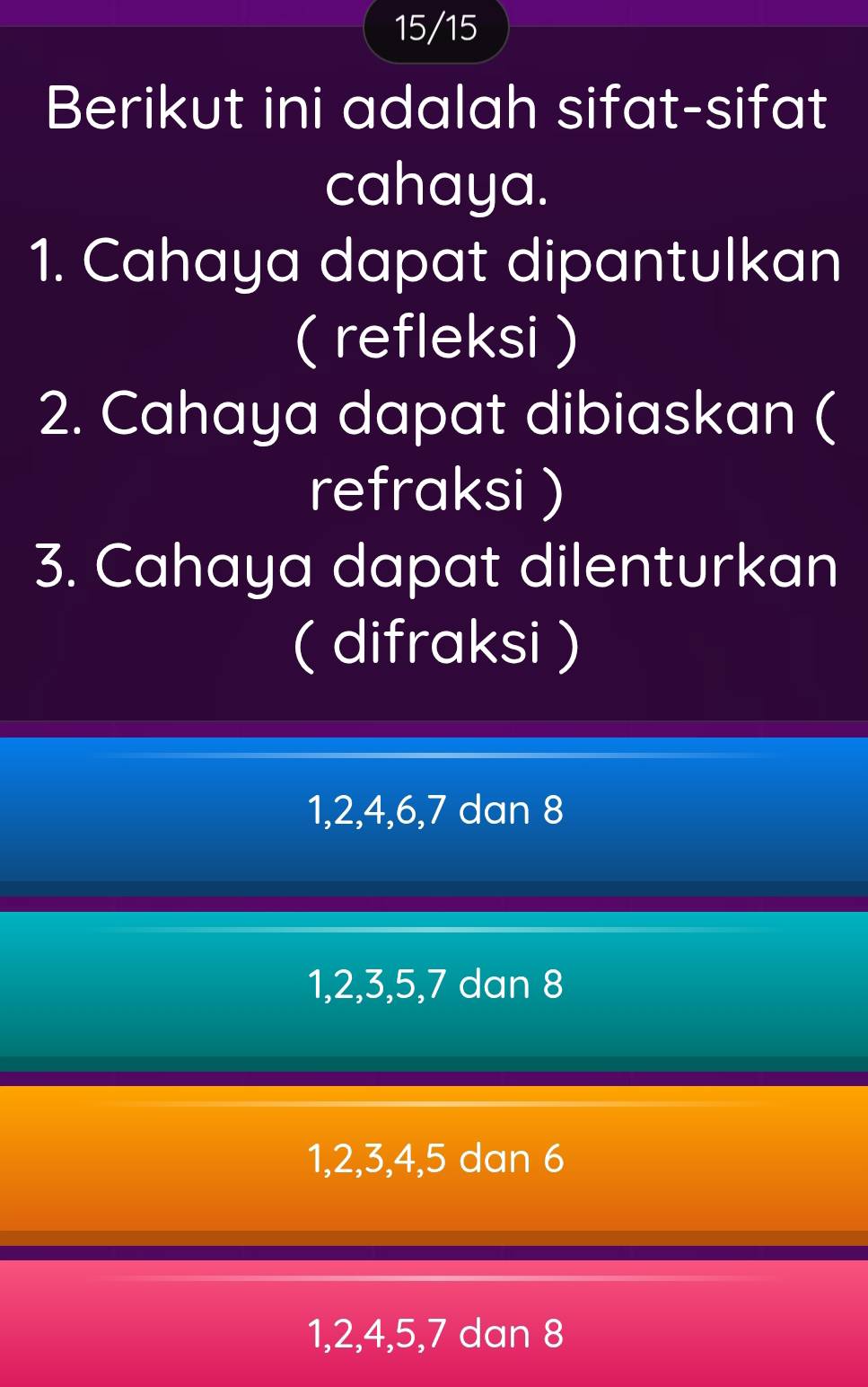 15/15
Berikut ini adalah sifat-sifat
cahaya.
1. Cahaya dapat dipantulkan
( refleksi )
2. Cahaya dapat dibiaskan (
refraksi )
3. Cahaya dapat dilenturkan
( difraksi )
1, 2, 4, 6, 7 dan 8
1, 2, 3, 5, 7 dan 8
1, 2, 3, 4, 5 dan 6
1, 2, 4, 5, 7 dan 8