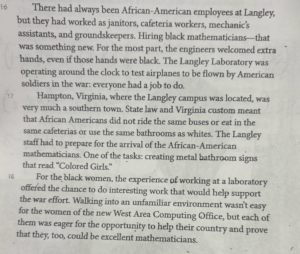 There had always been African-American employees at Langley, 
but they had worked as janitors, cafeteria workers, mechanic’s 
assistants, and groundskeepers. Hiring black mathematicians—that 
was something new. For the most part, the engineers welcomed extra 
hands, even if those hands were black. The Langley Laboratory was 
operating around the clock to test airplanes to be flown by American 
soldiers in the war: everyone had a job to do. 
1 Hampton, Virginia, where the Langley campus was located, was 
very much a southern town. State law and Virginia custom meant 
that African Americans did not ride the same buses or eat in the 
same cafeterias or use the same bathrooms as whites. The Langley 
staff had to prepare for the arrival of the African-American 
mathematicians. One of the tasks: creating metal bathroom signs 
that read “Colored Girls.” 
18 For the black women, the experience of working at a laboratory 
offered the chance to do interesting work that would help support 
the war effort. Walking into an unfamiliar environment wasn’t easy 
for the women of the new West Area Computing Office, but each of 
them was eager for the opportunity to help their country and prove 
that they, too, could be excellent mathematicians.