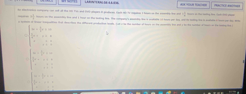 MY NOTES LARINTERALG6 4.6.036. ASK YOUR TEACHER PRACTICE ANOTHER 
An electronics company can sell all the HD TVs and DVD players it produces. Each HD TV requires 3 hours on the assembly line and 1 1/4  hours on the testing line. Each DVD player 
requires 2 1/2  hours on the assembly line and 1 hour on the testing line. The company's assembly line is available 10 hours per day, and its testing line is available 8 hours per day. Write 
a system of linear inequalities that describes the different production levels. (Let x be the number of hours on the assembly line and y be the number of hours on the testing ilne.)
beginarrayl 3x+ 5/2 r≥slant 12  5/4 x+r≥slant 8 x&y≤ 0endarray.
beginarrayl 3x+ 5/2 y≤ 10  5/4 x+y≤ 8 x,y≥ 0endarray.
beginarrayl 3x+ 3/2 y≥ 10  5/4 x+y≥slant 5 x≥ 0 hline endarray