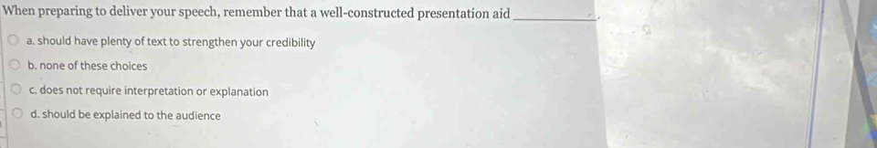 When preparing to deliver your speech, remember that a well-constructed presentation aid _.
a. should have plenty of text to strengthen your credibility
b. none of these choices
c. does not require interpretation or explanation
d. should be explained to the audience