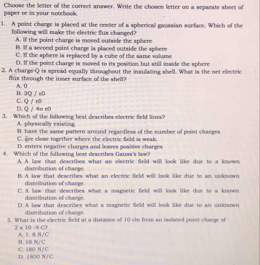 Choose the letter of the correct answer, Write the chosen letter on a separate sheet of
paper or in your notebook.
1. A point charge is placed at the center of a spherical gaussian surface. Which of the
following will make the electric flux changed?
A. If the point charge is moved outside the sphere
B. If a second point charge is placed outside the sphere
C. If the sphere is replaced by a cube of the same volume
D. If the point charge is moved to its position but still inside the sphere
2. A charge Q is spread equally throughout the insulating shell. What is the net electric
flux through the inner surface of the shell?
A. 0
B. 2Q / ε0
C. Q / ε0
D. Q / 4π ε0
3. Which of the following best describes electric field lines?
A. physically existing
B. have the same pattern around regardless of the number of point charges
C. are close together where the electric field is weak.
D. enters negative charges and leaves positive charges
4. Which of the following best describes Gauss’s law?
A. A law that describes what an electric field will look like due to a known
distribution of charge.
B.A law that describes what an electric field will look like due to an unknown
distribution of charge.
C.A law that describes what a magnetic field will look like due to a known
distribution of charge.
D.A law that describes what a magnetic field will look like due to an unknown
distribution of charge.
5. What is the electric field at a distance of 10 cm from an isolated point charge of
2* 10-9C ?
A. 1. 8 N/C
B. 18 N/C
C. 180 N/C
D. 1800 N/C