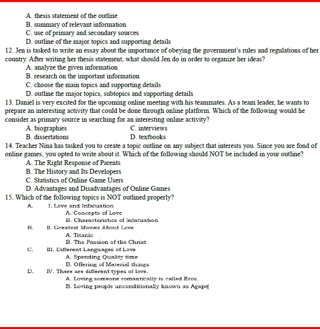 A. thesis statement of the outline
B. summary of relevant information
C. use of primary and secondary sources
D. outline of the major topics and supporting details
12. Jen is tasked to write an essay about the importance of obeying the government’s rules and regulations of her
country. After writing her thesis statement, what should Jen do in order to organize her ideas?
A. analyze the given information
B. research on the important information
C. choose the main topics and supporting details
D. outline the major topics, subtopics and supporting details
13. Daniel is very excited for the upcoming online meeting with his teammates. As a team leader, he wants to
prepare an interesting activity that could be done through online platform. Which of the following would he
consider as primary source in searching for an interesting online activity?
A. biographies C. interviews
B. dissertations D. textbooks
14. Teacher Nina has tasked you to create a topic outline on any subject that interests you. Since you are fond of
online games, you opted to write about it. Which of the following should NOT be included in your outline?
A. The Right Response of Parents
B. The History and Its Developers
C. Statistics of Online Game Users
D. Advantages and Disadvantages of Online Games
15. Which of the following topics is NOT outlined properly?
A. I. Love and Infatuation
A. Concepts of Love
B. Characteristics of Infatuation
B. II. Greatest Movies About Love
A. Titanic
B. The Passion of the Christ
C. III. Different Languages of Love
A. Spending Quality time
B. Offering of Material things
D. IV. There are different types of love.
A. Loving someone romantically is called Eros.
B. Loving people unconditionally known as Agape