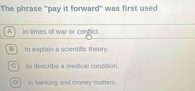 The phrase "pay it forward" was first used
A in times of war or conflict.
B) to explain a scientific theory.
Cto describe a medical condition.
in banking and money matters.