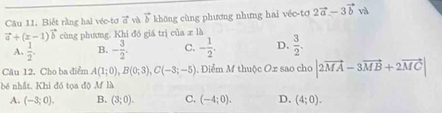 Biết rằng hai véc-tơ vector a và vector b không cùng phương nhưng hai véc tơ 2vector a-3vector b và
vector a+(x-1)vector b cùng phương. Khi đồ giá trị của x là
A.  1/2 . - 3/2 . - 1/2 . 
B.
C.
D.  3/2 . 
Câu 12. Cho ba điểm A(1;0), B(0;3), C(-3;-5) 1. Diểm M thuộc Ox sao cho |2vector MA-3vector MB+2vector MC|
bé nhất. Khi đó tọa độ M là
A. (-3;0). B. (3;0). C. (-4;0). D. (4;0).