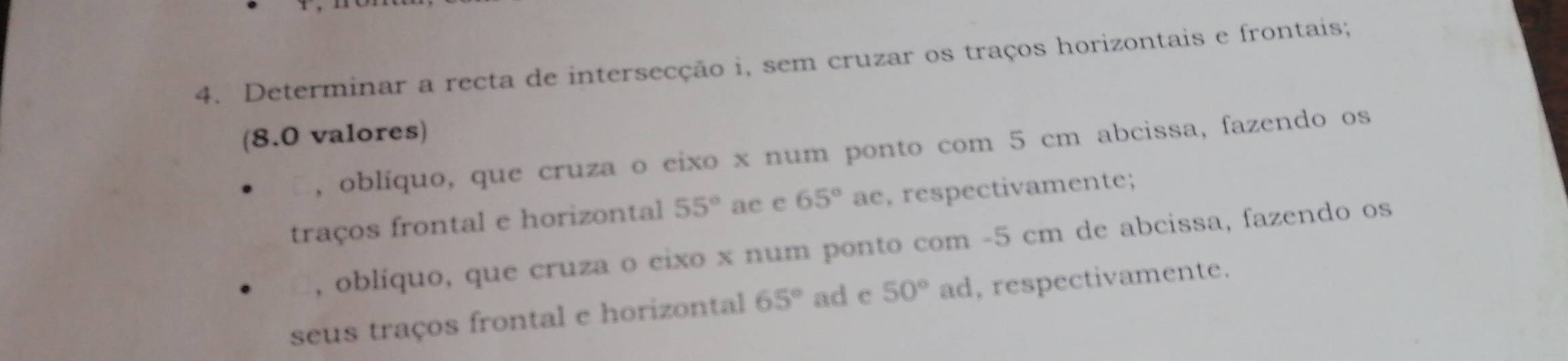 Determinar a recta de intersecção i, sem cruzar os traços horizontais e frontais; 
(8.0 valores) 
, oblíquo, que cruza o eixo x num ponto com 5 cm abcissa, fazendo os 
traços frontal e horizontal 55° ac e 65° ae, respectivamente; 
, oblíquo, que cruza o cixo x num ponto com - 5 cm de abcissa, fazendo os 
seus traços frontal e horizontal 65° ad c 50° ad, respectivamente.