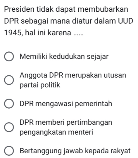 Presiden tidak dapat membubarkan
DPR sebagai mana diatur dalam UUD
1945, hal ini karena ......
Memiliki kedudukan sejajar
Anggota DPR merupakan utusan
partai politik
DPR mengawasi pemerintah
DPR memberi pertimbangan
pengangkatan menteri
Bertanggung jawab kepada rakyat