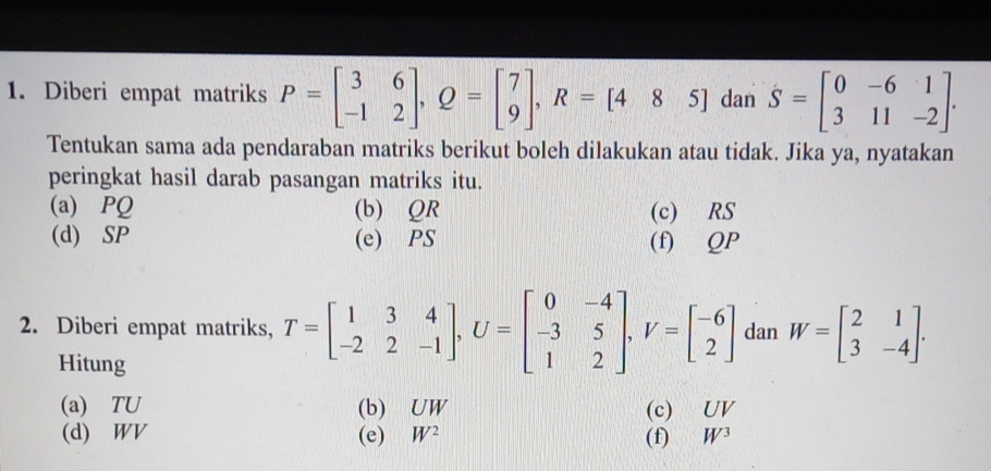 Diberi empat matriks P=beginbmatrix 3&6 -1&2endbmatrix , Q=beginbmatrix 7 9endbmatrix , R=[485] dan S=beginbmatrix 0&-6&1 3&11&-2endbmatrix. 
Tentukan sama ada pendaraban matriks berikut boleh dilakukan atau tidak. Jika ya, nyatakan 
peringkat hasil darab pasangan matriks itu. 
(a) PQ (b) QR (c) RS
(d) SP (e) PS (f) QP
2. Diberi empat matriks, T=beginbmatrix 1&3&4 -2&2&-1endbmatrix , U=beginbmatrix 0&-4 -3&5 1&2endbmatrix , V=beginbmatrix -6 2endbmatrix dan W=beginbmatrix 2&1 3&-4endbmatrix. 
Hitung 
(a) TU (b) UW (c) UV
(d) WV (e) W^2 (f) W^3