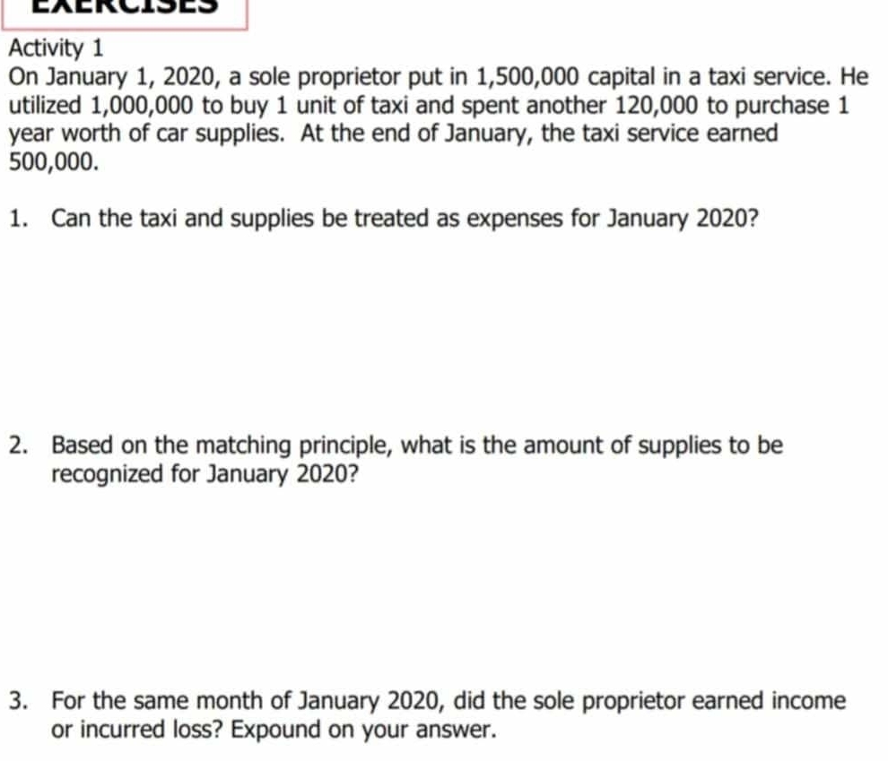 EXERCISES 
Activity 1 
On January 1, 2020, a sole proprietor put in 1,500,000 capital in a taxi service. He 
utilized 1,000,000 to buy 1 unit of taxi and spent another 120,000 to purchase 1
year worth of car supplies. At the end of January, the taxi service earned
500,000. 
1. Can the taxi and supplies be treated as expenses for January 2020? 
2. Based on the matching principle, what is the amount of supplies to be 
recognized for January 2020? 
3. For the same month of January 2020, did the sole proprietor earned income 
or incurred loss? Expound on your answer.