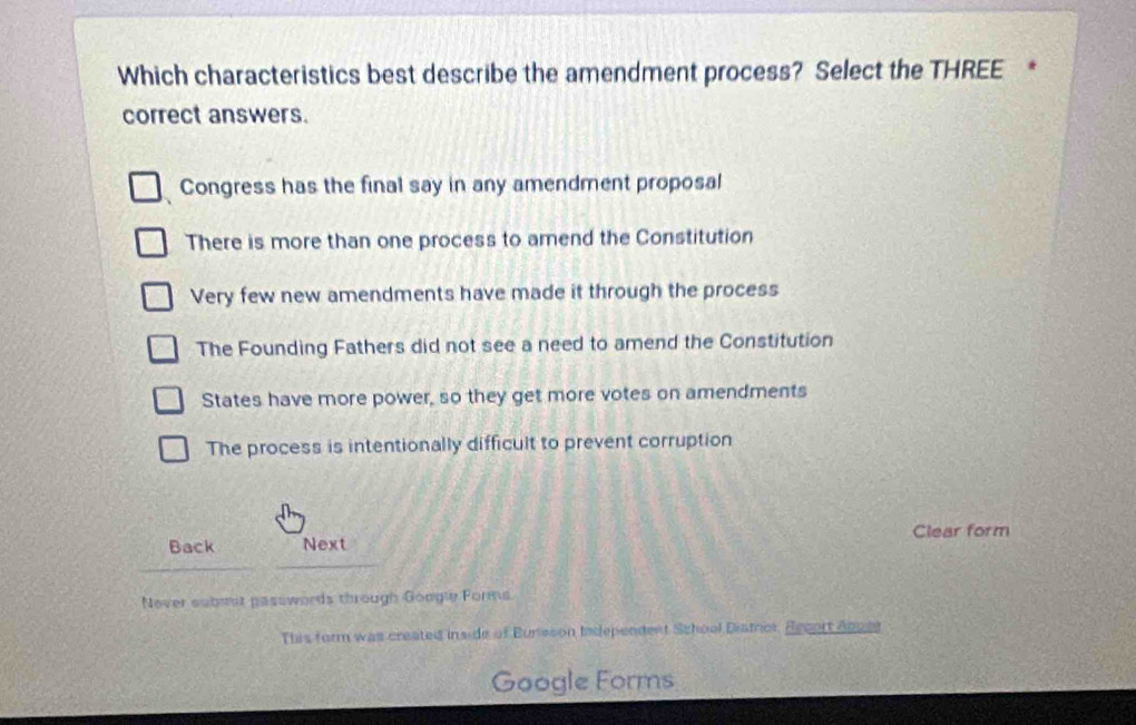 Which characteristics best describe the amendment process? Select the THREE *
correct answers.
Congress has the final say in any amendment proposal
There is more than one process to amend the Constitution
Very few new amendments have made it through the process
The Founding Fathers did not see a need to amend the Constitution
States have more power, so they get more votes on amendments
The process is intentionally difficult to prevent corruption
Back Next Clear form
Nover submst passwords through Google Forms.
This form was createis inside of Bursson tndependent School Distror. Becort dnget
Google Forms