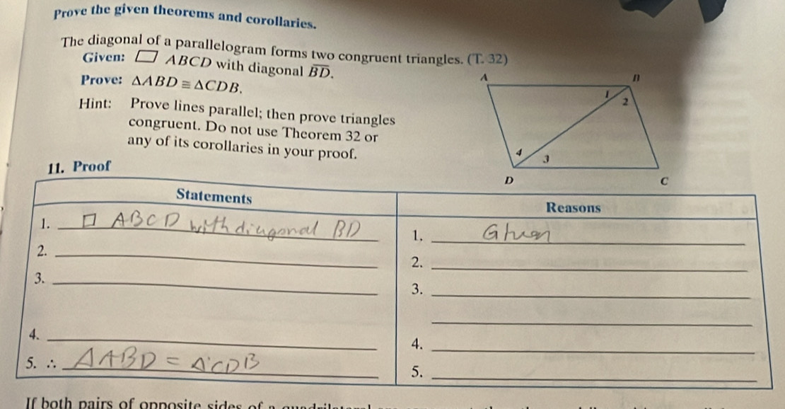 Prove the given theorems and corollaries. 
The diagonal of a parallelogram forms two congruent triangles. (T.32) 
Given: □ ABCD with diagonal overline BD. 
Prove: △ ABD≌ △ CDB. 
Hint: Prove lines parallel; then prove triangles 
congruent. Do not use Theorem 32 or 
any of its corollaries in your proof. 
11. Proof 
Statements 
Reasons 
1._ 
1._ 
2._ 
2._ 
3._ 
3._ 
_ 
4._ 
4._ 
5. ∴_ 
5._