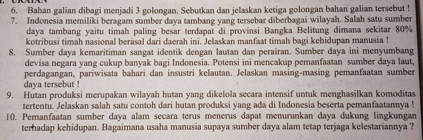 Bahan galian dibagi menjadi 3 golongan. Sebutkan dan jelaskan ketiga golongan bahan galian tersebut ! 
7. Indonesia memiliki beragam sumber daya tambang yang tersebar diberbagai wilayah. Salah satu sumber 
daya tambang yaitu timah paling besar terdapat di provinsi Bangka Belitung dimana sekitar 80%
kotribusi timah nasional berasal dari daerah ini. Jelaskan manfaat timah bagi kehidupan manusia ! 
8. Sumber daya kemaritiman sangat identik dengan lautan dan perairan. Sumber daya ini menyumbang 
devisa negara yang cukup banyak bagi Indonesia. Potensi ini mencakup pemanfaatan sumber daya laut, 
perdagangan, pariwisata bahari dan insustri kelautan. Jelaskan masing-masing pemanfaatan sumber 
daya tersebut ! 
9. Hutan produksi merupakan wilayah hutan yang dikelola secara intensif untuk menghasilkan komoditas 
tertentu. Jelaskan salah satu contoh dari hutan produksi yang ada di Indonesia beserta pemanfaatannya ! 
10. Pemanfaatan sumber daya alam secara terus menerus dapat menurunkan daya dukung lingkungan 
terhadap kehidupan. Bagaimana usaha manusia supaya sumber daya alam tetap terjaga kelestariannya ?