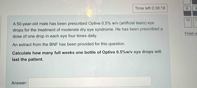 Time left 0:38:18 B 9 
15 1 
A 50-year-old male has been prescribed Optive 0.5% w/v (artificial tears) eye 
drops for the treatment of moderate dry eye syndrome. He has been prescribed a 
dose of one drop in each eye four times daily. Finish a 
An extract from the BNF has been provided for this question. 
Calculate how many full weeks one bottle of Optive 0.5% w/v eye drops will 
last the patient. 
Answer: □