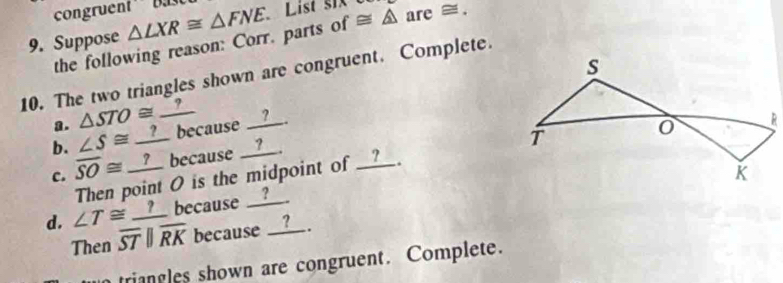 congruent Da 
9. Suppose △ LXR≌ △ FNE List six ≌ △ are≌. 
the following reason: Corr. parts of 
10. The two triangles shown are congruent. Complete. 
a. △ STO≌
b. ∠ S≌ _ ? because __?__ 
c. overline SO≌ _ ? because __?__. 
Then point 0 is the midpoint of _____. 
d. ∠ T≌ _ ? because __?__ 
Then overline STparallel overline RK because __?__. 
triangles shown are congruent. Complete.