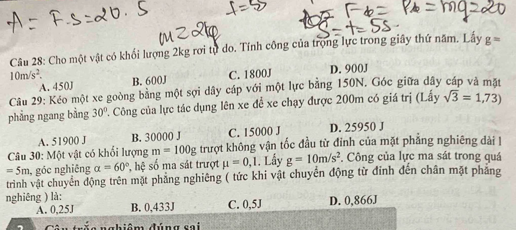 Cho một vật có khối lượng 2kg rơi tự do. Tính công của trọng lực trong giây thứ năm. Lấy g=
10m/s^2. C. 1800J D. 900J
A. 450J B. 600J
Câu 29: Kéo một xe goòng bằng một sợi dây cáp với một lực bằng 150N. Góc giữa dây cáp và mặt
phẳng ngang bằng 30° P. Công của lực tác dụng lên xe để xe chạy được 200m có giá trị (Lấy sqrt(3)=1,73)
A. 51900 J B. 30000 J C. 15000 J D. 25950 J
Câu 30: Một vật có khối lượng m=100g trượt không vận tốc đầu từ đỉnh của mặt phẳng nghiêng dài l
=5m , góc nghiêng alpha =60° , hệ số ma sát trượt mu =0,1. Lấy g=10m/s^2. Công của lực ma sát trong quá
trình vật chuyển động trên mặt phẳng nghiêng ( tức khi vật chuyển động từ đinh đến chân mặt phảng
nghiêng ) là:
A. 0,25J B. 0,433J C. 0,5J D. 0,866J
Cêu trắc nghiêm đúng sai