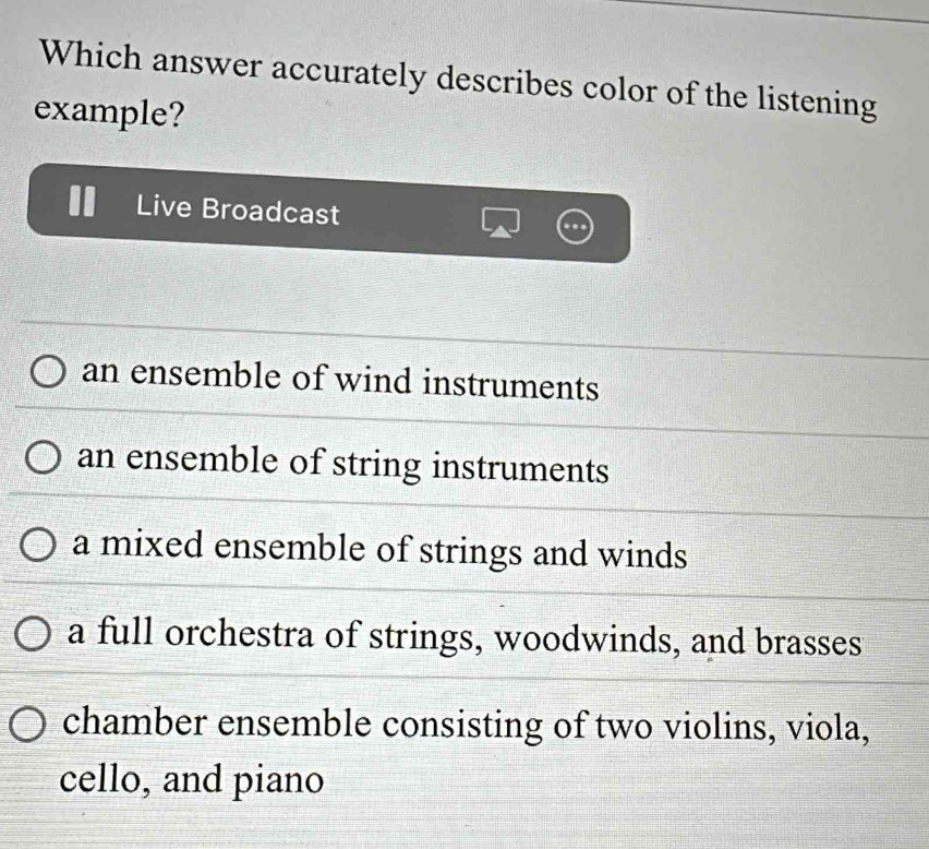 Which answer accurately describes color of the listening
example?
Live Broadcast
an ensemble of wind instruments
an ensemble of string instruments
a mixed ensemble of strings and winds
a full orchestra of strings, woodwinds, and brasses
chamber ensemble consisting of two violins, viola,
cello, and piano