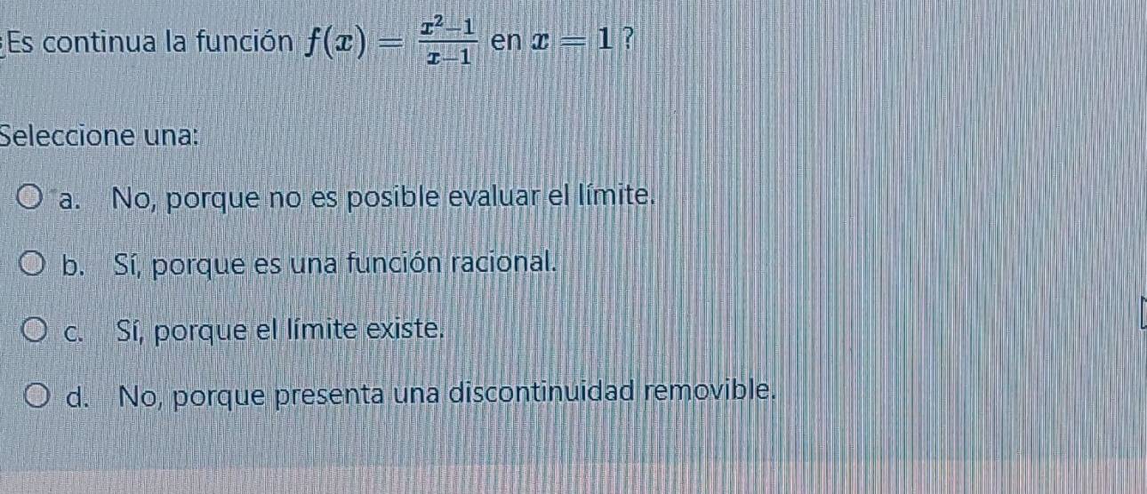 Es continua la función f(x)= (x^2-1)/x-1  en x=1 ?
Seleccione una:
a. No, porque no es posible evaluar el límite.
b. Sí, porque es una función racional.
c. Sí, porque el límite existe.
d. No, porque presenta una discontinuidad removible.