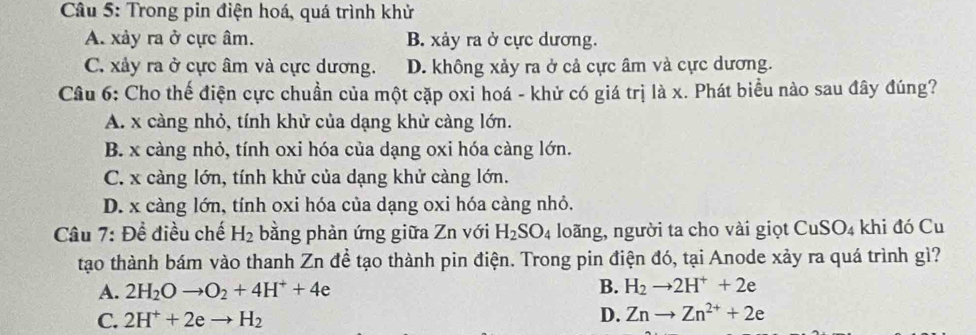 Trong pin điện hoá, quá trình khử
A. xảy ra ở cực âm. B. xảy ra ở cực dương.
C. xảy ra ở cực âm và cực dương. D. không xảy ra ở cả cực âm và cực dương.
Câu 6: Cho thế điện cực chuần của một cặp oxi hoá - khử có giá trị là x. Phát biểu nào sau đây đúng?
A. x càng nhỏ, tính khử của dạng khử càng lớn.
B. x càng nhỏ, tính oxi hóa của dạng oxi hóa càng lớn.
C. x càng lớn, tính khử của dạng khử càng lớn.
D. x càng lớn, tính oxi hóa của dạng oxi hóa càng nhỏ.
Câu 7: Đề điều chế H_2 bằng phản ứng giữa Zn với H_2SO_4 loãng, người ta cho vài giọt CuSO_4 khi đó Cu
tạo thành bám vào thanh Zn để tạo thành pin điện. Trong pin điện đó, tại Anode xảy ra quá trình gì?
A. 2H_2Oto O_2+4H^++4e B. H_2to 2H^++2e
C. 2H^++2eto H_2 D. Znto Zn^(2+)+2e