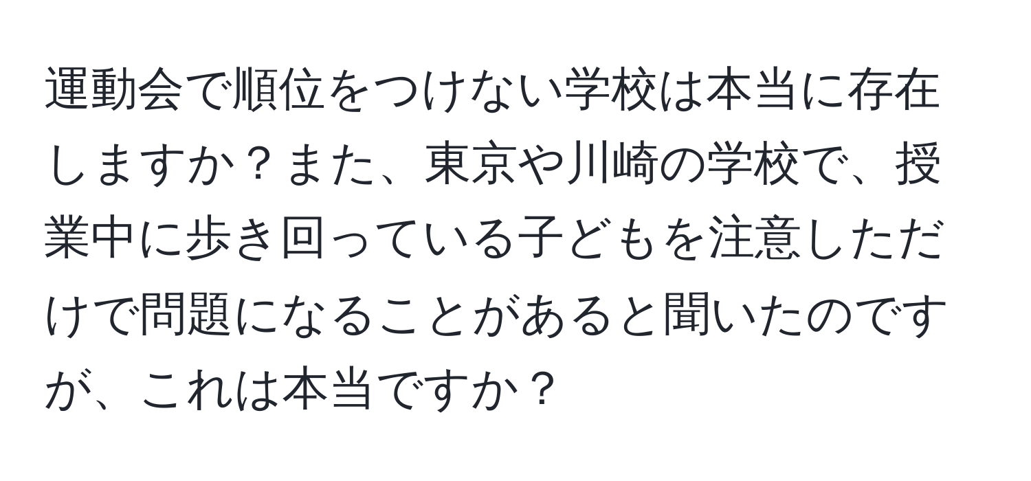 運動会で順位をつけない学校は本当に存在しますか？また、東京や川崎の学校で、授業中に歩き回っている子どもを注意しただけで問題になることがあると聞いたのですが、これは本当ですか？