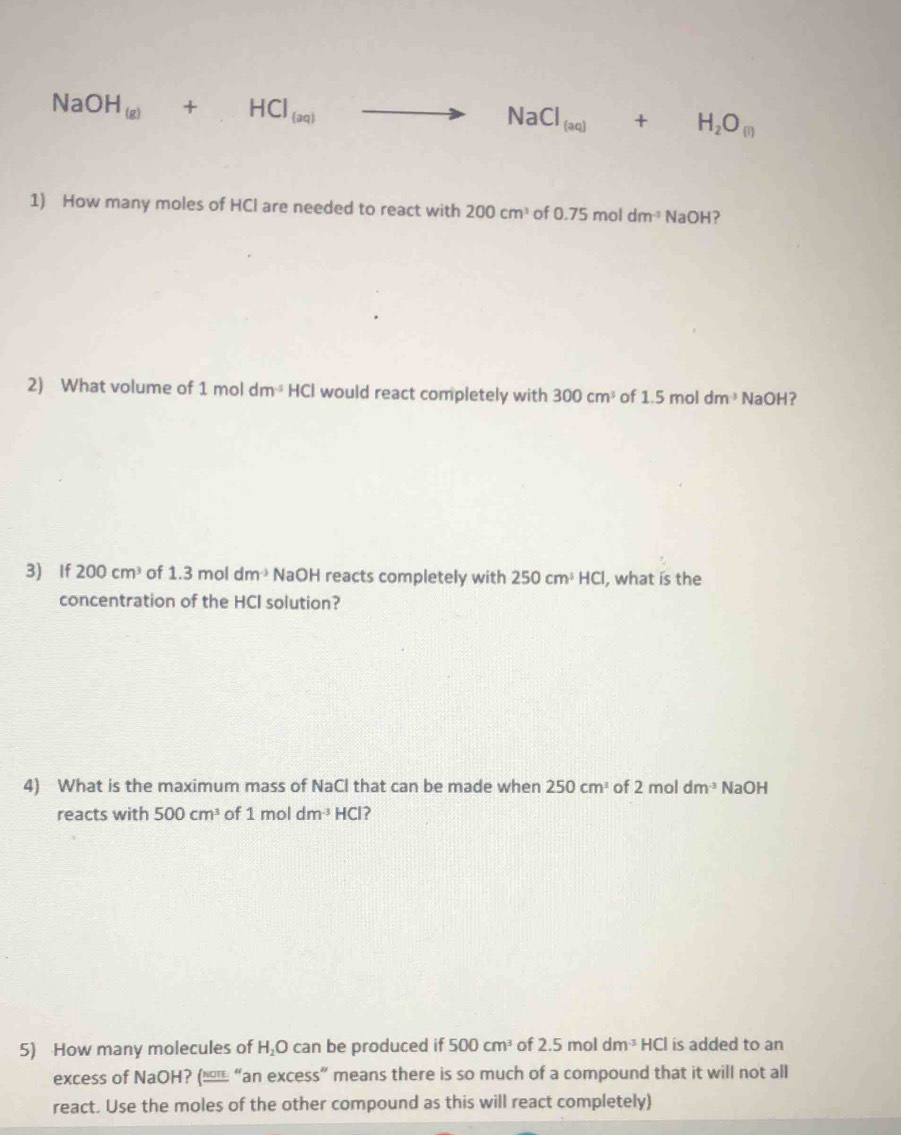 NaOH_(g)+HCl_(aq)to NaCl_(aq)+H_2O_(l)
1) How many moles of HCl are needed to react with 200cm^3 of 0.75moldm^(-3) beginvmatrix endvmatrix ∩ LI 
2) What volume of 1moldm^(-5) HCI would react completely with 300cm^3 of 1.5moldm^3 NaOH 7 
3) If 200cm^3 of 1.3moldm^(-3) NaOH reacts completely with 250cm^3HCl , what is the 
concentration of the HCI solution? 
4) What is the maximum mass of NaCl that can be made when 250cm^3 of 2moldm^(-3) NaOH
reacts with 500cm^3 of 1moldm^3HCl ? 
5) How many molecules of H_2O can be produced if 500cm^3 of 2.5moldm^(-3)HCl is added to an 
excess of NaOH? (еы “an excess” means there is so much of a compound that it will not all 
react. Use the moles of the other compound as this will react completely)